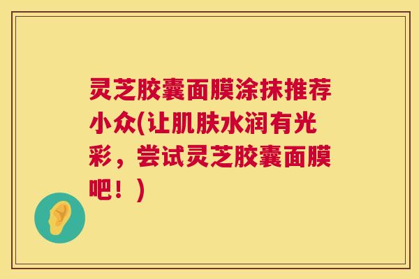 灵芝胶囊面膜涂抹推荐小众(让水润有光彩，尝试灵芝胶囊面膜吧！)