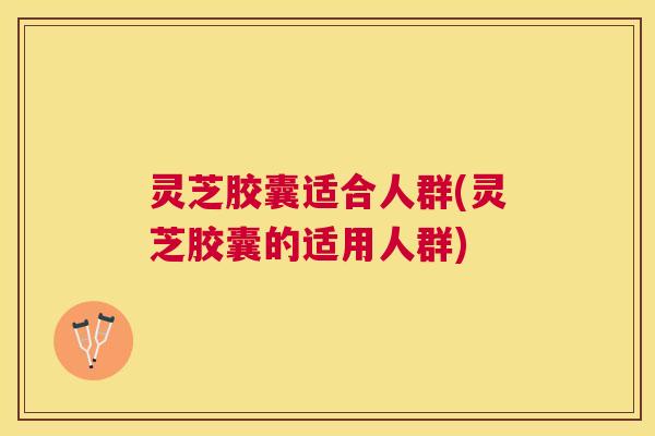灵芝胶囊适合人群(灵芝胶囊的适用人群)