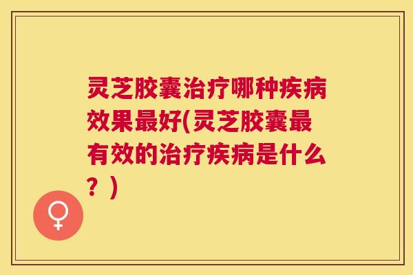 灵芝胶囊哪种效果好(灵芝胶囊有效的是什么？)