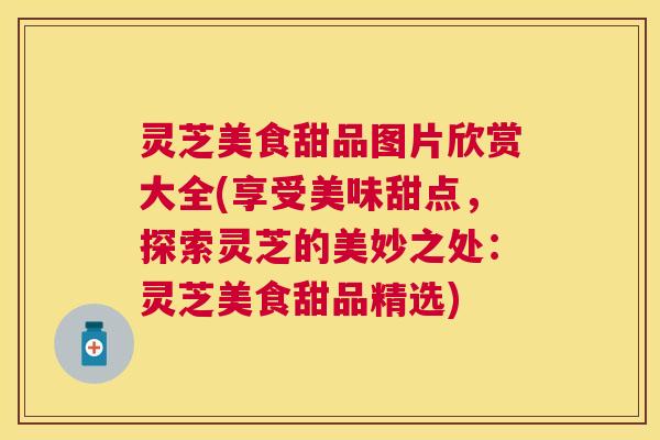 灵芝美食甜品图片欣赏大全(享受美味甜点，探索灵芝的美妙之处：灵芝美食甜品精选)