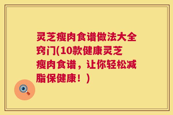 灵芝瘦肉食谱做法大全窍门(10款健康灵芝瘦肉食谱,让你轻松减脂保健康!) 灵芝瘦肉食谱做法大全窍门(10款健康灵芝瘦肉食谱,让你轻松减脂保健康!)