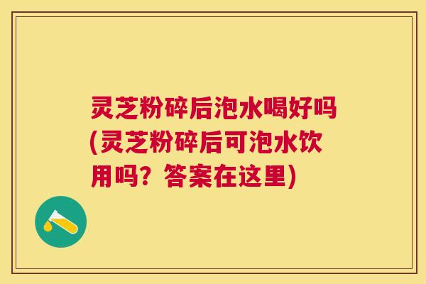 灵芝粉碎后泡水喝好吗(灵芝粉碎后可泡水饮用吗？答案在这里)