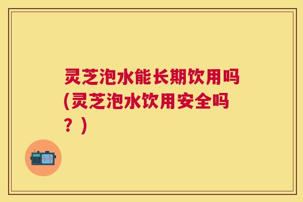 灵芝泡水能长期饮用吗(灵芝泡水饮用安全吗？)
