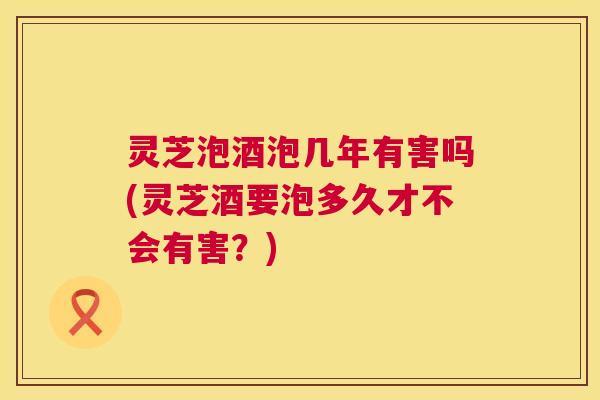 灵芝泡酒泡几年有害吗(灵芝酒要泡多久才不会有害?) 灵芝泡酒泡几年有害吗(灵芝酒要泡多久才不会有害?)
