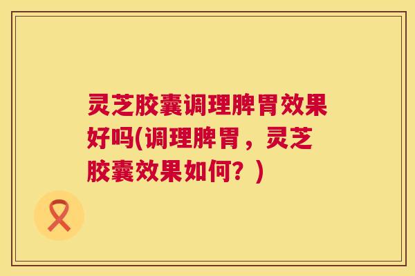 灵芝胶囊调理脾胃效果好吗(调理脾胃,灵芝胶囊效果如何?) 灵芝胶囊调理脾胃效果好吗(调理脾胃,灵芝胶囊效果如何?)