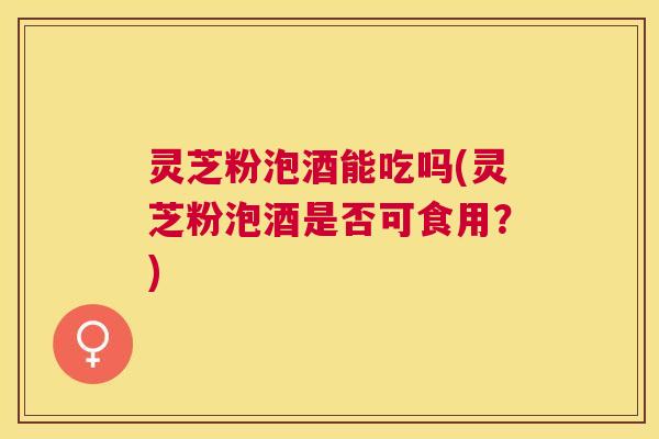灵芝粉泡酒能吃吗(灵芝粉泡酒是否可食用?) 灵芝粉泡酒能吃吗(灵芝粉泡酒是否可食用?)
