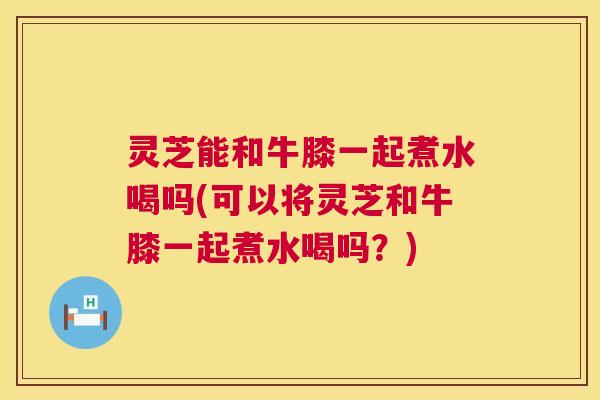 灵芝能和牛膝一起煮水喝吗(可以将灵芝和牛膝一起煮水喝吗？)