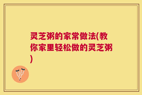 灵芝粥的家常做法(教你家里轻松做的灵芝粥)