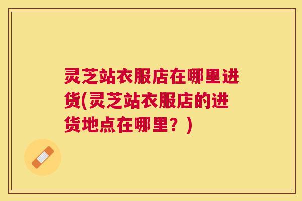 灵芝站衣服店在哪里进货(灵芝站衣服店的进货地点在哪里?) 灵芝站衣服店在哪里进货(灵芝站衣服店的进货地点在哪里?)
