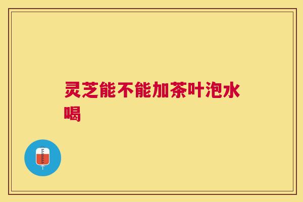 灵芝能不能加茶叶泡水喝