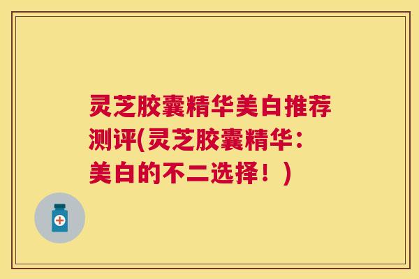 灵芝胶囊精华美白推荐测评(灵芝胶囊精华：美白的不二选择！)