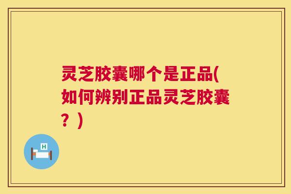 灵芝胶囊哪个是正品(如何辨别正品灵芝胶囊？)