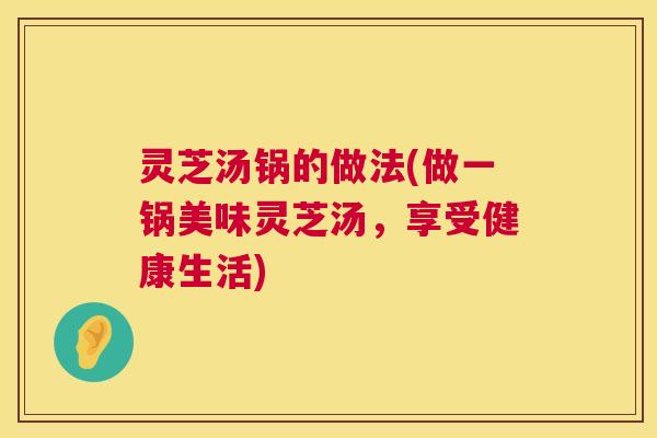 灵芝汤锅的做法(做一锅美味灵芝汤,享受健康生活) 灵芝汤锅的做法(做一锅美味灵芝汤,享受健康生活)