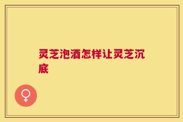 灵芝泡酒怎样让灵芝沉底