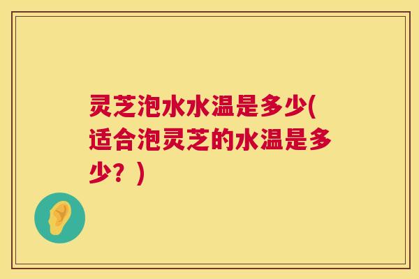 灵芝泡水水温是多少(适合泡灵芝的水温是多少?) 灵芝泡水水温是多少(适合泡灵芝的水温是多少?)