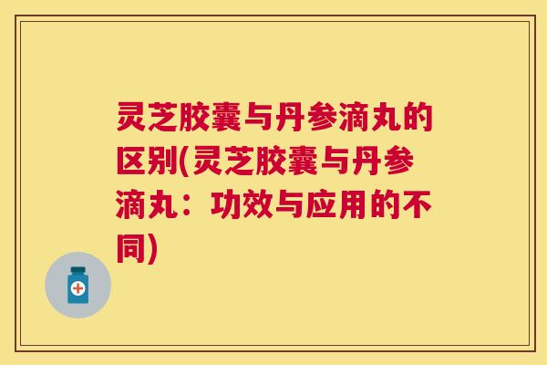 灵芝胶囊与丹参滴丸的区别(灵芝胶囊与丹参滴丸：功效与应用的不同)