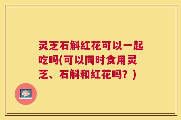灵芝石斛红花可以一起吃吗(可以同时食用灵芝、石斛和红花吗?) 灵芝石斛红花可以一起吃吗(可以同时食用灵芝、石斛和红花吗?)