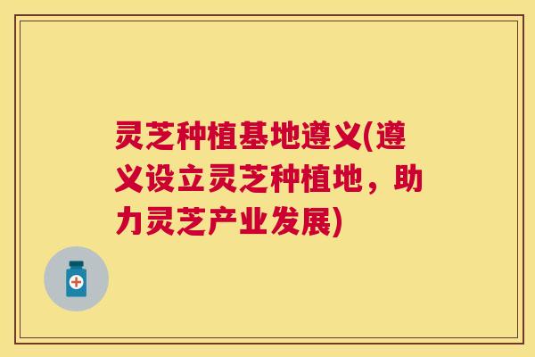 灵芝种植基地遵义(遵义设立灵芝种植地,助力灵芝产业发展) 灵芝种植基地遵义(遵义设立灵芝种植地,助力灵芝产业发展)