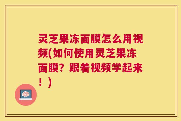 灵芝果冻面膜怎么用视频(如何使用灵芝果冻面膜?跟着视频学起来!) 灵芝果冻面膜怎么用视频(如何使用灵芝果冻面膜?跟着视频学起来!)