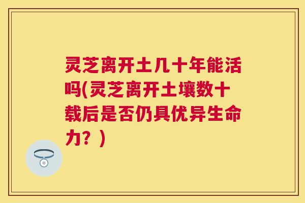 灵芝离开土几十年能活吗(灵芝离开土壤数十载后是否仍具优异生命力?) 灵芝离开土几十年能活吗(灵芝离开土壤数十载后是否仍具优异生命力?)