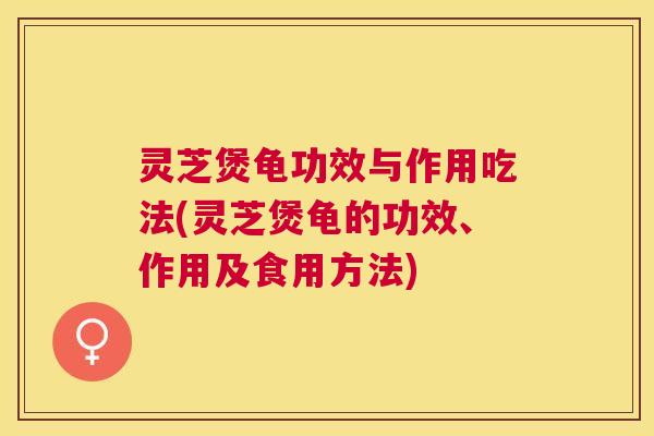 灵芝煲龟功效与作用吃法(灵芝煲龟的功效、作用及食用方法)