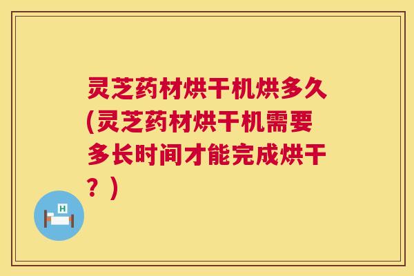 灵芝药材烘干机烘多久(灵芝药材烘干机需要多长时间才能完成烘干？)