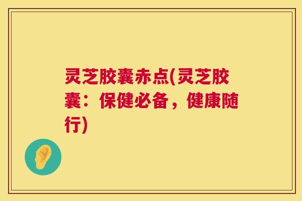 灵芝胶囊赤点(灵芝胶囊:保健必备,健康随行) 灵芝胶囊赤点(灵芝胶囊:保健必备,健康随行)
