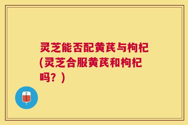 灵芝能否配黄芪与枸杞(灵芝合服黄芪和枸杞吗?) 灵芝能否配黄芪与枸杞(灵芝合服黄芪和枸杞吗?)