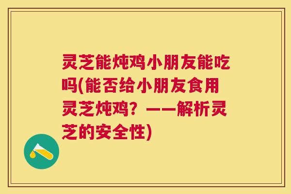 灵芝能炖鸡小朋友能吃吗(能否给小朋友食用灵芝炖鸡？——解析灵芝的安全性)