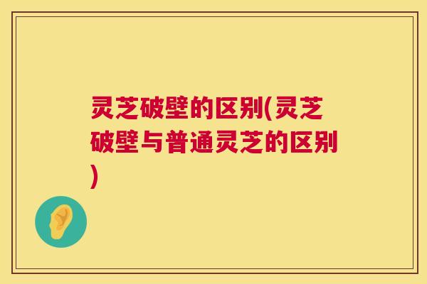灵芝破壁的区别(灵芝破壁与普通灵芝的区别) 灵芝破壁的区别(灵芝破壁与普通灵芝的区别)