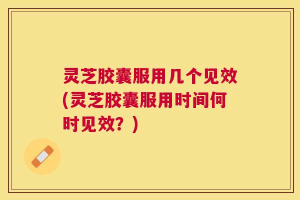 灵芝胶囊服用几个见效(灵芝胶囊服用时间何时见效？)