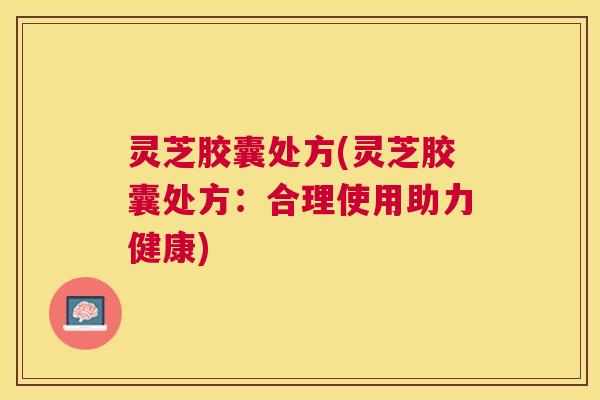 灵芝胶囊处方(灵芝胶囊处方：合理使用助力健康)