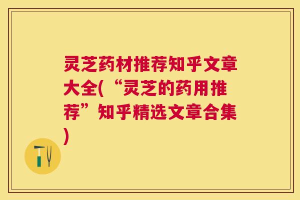 灵芝药材推荐知乎文章大全(“灵芝的药用推荐”知乎精选文章合集)