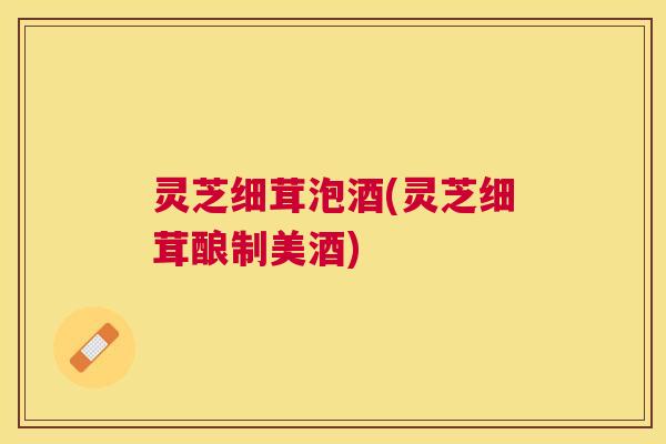 灵芝细茸泡酒(灵芝细茸酿制美酒) 灵芝细茸泡酒(灵芝细茸酿制美酒)