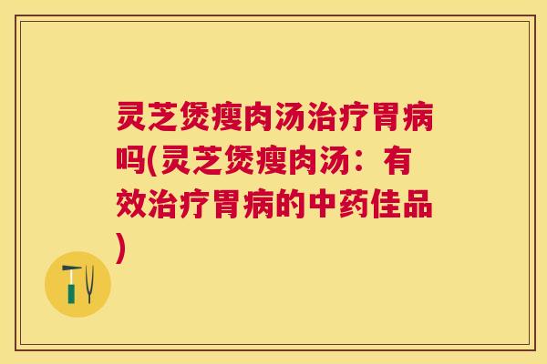 灵芝煲瘦肉汤胃吗(灵芝煲瘦肉汤:有效胃的佳品) 灵芝煲瘦肉汤胃吗(灵芝煲瘦肉汤:有效胃的佳品)