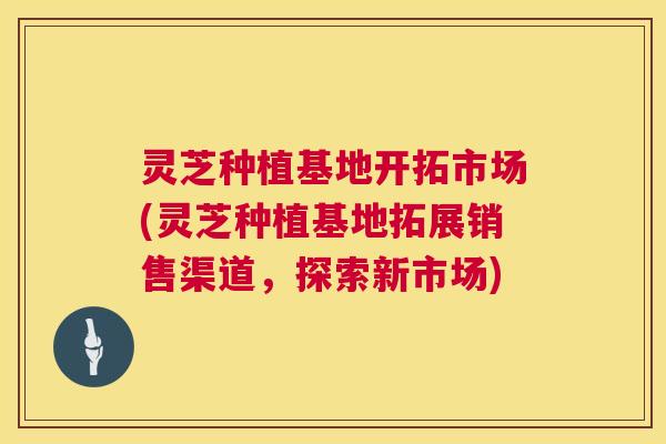 灵芝种植基地开拓市场(灵芝种植基地拓展销售渠道,探索新市场) 灵芝种植基地开拓市场(灵芝种植基地拓展销售渠道,探索新市场)