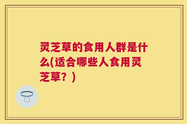 灵芝草的食用人群是什么(适合哪些人食用灵芝草?) 灵芝草的食用人群是什么(适合哪些人食用灵芝草?)