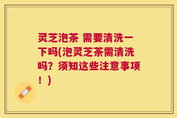 灵芝泡茶 需要清洗一下吗(泡灵芝茶需清洗吗?须知这些注意事项!) 灵芝泡茶 需要清洗一下吗(泡灵芝茶需清洗吗?须知这些注意事项!)