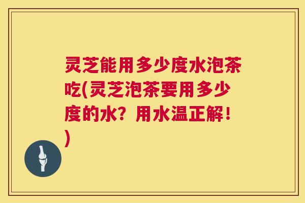 灵芝能用多少度水泡茶吃(灵芝泡茶要用多少度的水？用水温正解！)