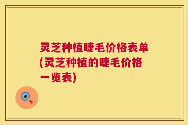 灵芝种植睫毛价格表单(灵芝种植的睫毛价格一览表) 灵芝种植睫毛价格表单(灵芝种植的睫毛价格一览表)