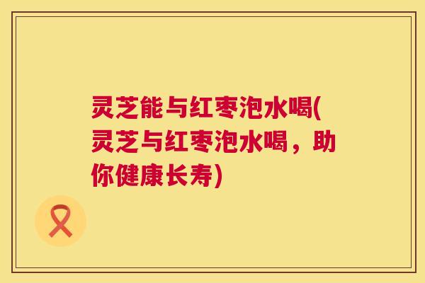 灵芝能与红枣泡水喝(灵芝与红枣泡水喝,助你健康长寿) 灵芝能与红枣泡水喝(灵芝与红枣泡水喝,助你健康长寿)