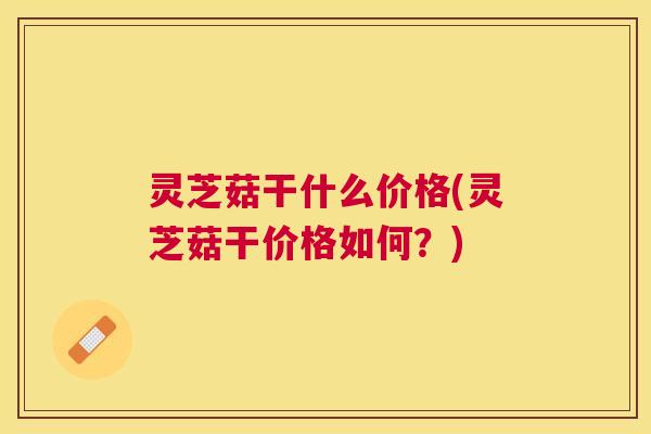 灵芝菇干什么价格(灵芝菇干价格如何？)