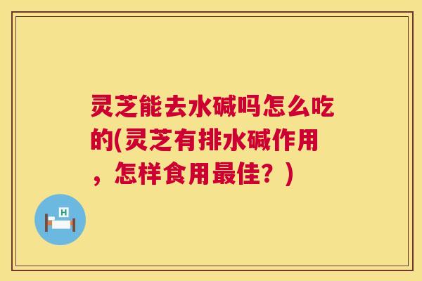 灵芝能去水碱吗怎么吃的(灵芝有排水碱作用,怎样食用佳?) 灵芝能去水碱吗怎么吃的(灵芝有排水碱作用,怎样食用佳?)