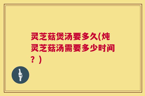 灵芝菇煲汤要多久(炖灵芝菇汤需要多少时间?) 灵芝菇煲汤要多久(炖灵芝菇汤需要多少时间?)
