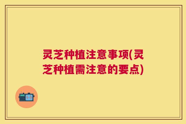 灵芝种植注意事项(灵芝种植需注意的要点) 灵芝种植注意事项(灵芝种植需注意的要点)