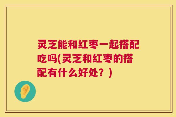 灵芝能和红枣一起搭配吃吗(灵芝和红枣的搭配有什么好处?) 灵芝能和红枣一起搭配吃吗(灵芝和红枣的搭配有什么好处?)