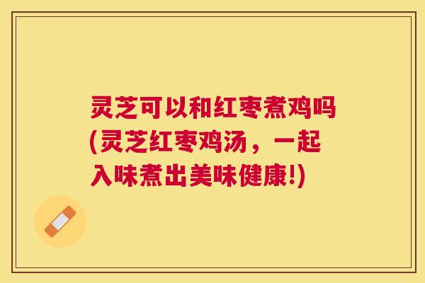 灵芝可以和红枣煮鸡吗(灵芝红枣鸡汤,一起入味煮出美味健康!) 灵芝可以和红枣煮鸡吗(灵芝红枣鸡汤,一起入味煮出美味健康!)