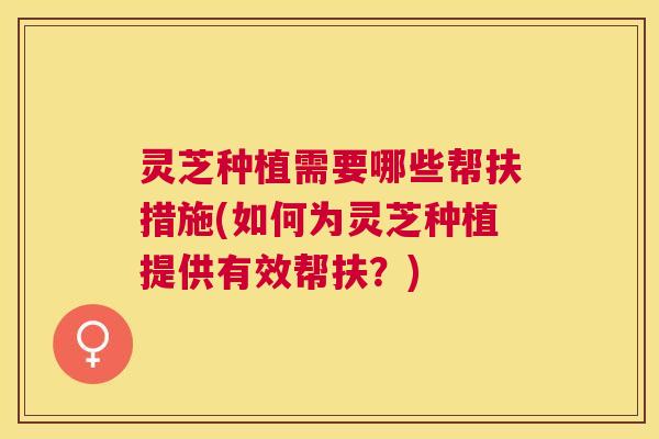 灵芝种植需要哪些帮扶措施(如何为灵芝种植提供有效帮扶？)