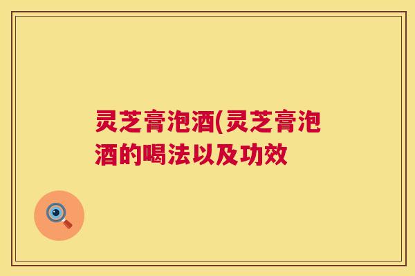 灵芝膏泡酒(灵芝膏泡酒的喝法以及功效 灵芝膏泡酒(灵芝膏泡酒的喝法以及功效