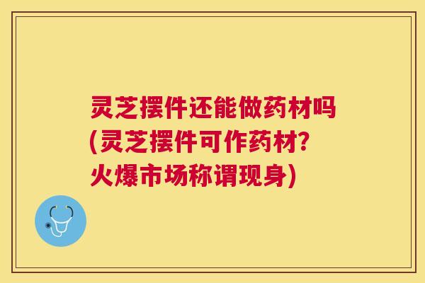 灵芝摆件还能做药材吗(灵芝摆件可作药材?火爆市场称谓现身) 灵芝摆件还能做药材吗(灵芝摆件可作药材?火爆市场称谓现身)